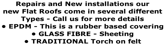 Repairs and New installations our  new Flat Roofs come in several different  Types - Call us for more details  • EPDM - This is a rubber based covering  • GLASS FIBRE - Sheeting  • TRADITIONAL Torch on felt